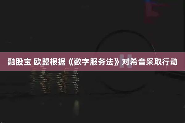 融股宝 欧盟根据《数字服务法》对希音采取行动