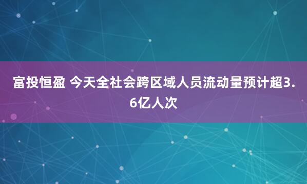 富投恒盈 今天全社会跨区域人员流动量预计超3.6亿人次