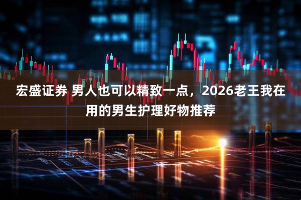 宏盛证券 男人也可以精致一点，2026老王我在用的男生护理好物推荐