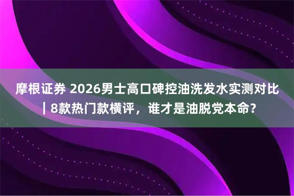 摩根证券 2026男士高口碑控油洗发水实测对比｜8款热门款横评，谁才是油脱党本命？
