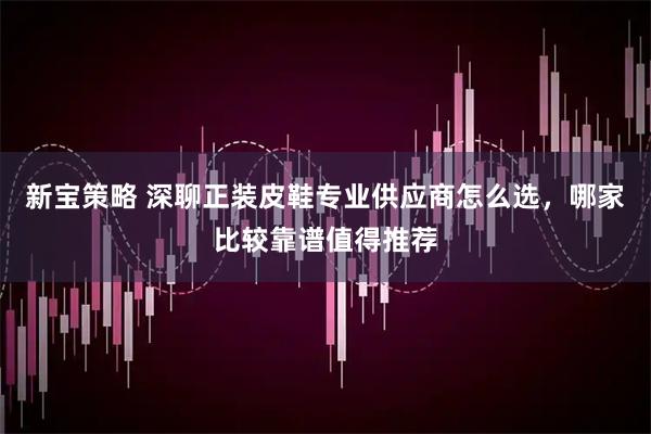 新宝策略 深聊正装皮鞋专业供应商怎么选,哪家比较靠谱值得推荐