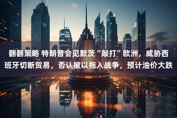 翻翻策略 特朗普会见默茨“敲打”欧洲，威胁西班牙切断贸易，否认被以拖入战争，预计油价大跌