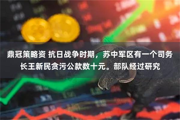 鼎冠策略资 抗日战争时期，苏中军区有一个司务长王新民贪污公款数十元。部队经过研究