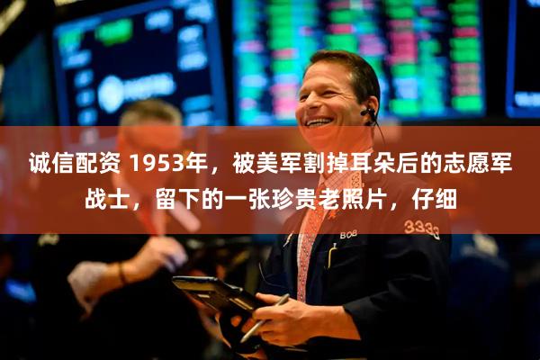 诚信配资 1953年，被美军割掉耳朵后的志愿军战士，留下的一张珍贵老照片，仔细