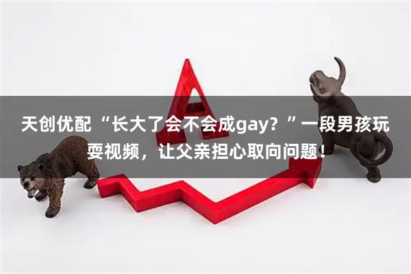 天创优配 “长大了会不会成gay？”一段男孩玩耍视频，让父亲担心取向问题！