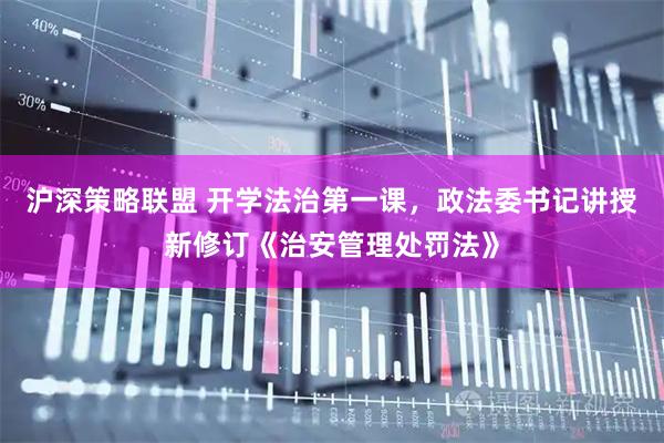 沪深策略联盟 开学法治第一课，政法委书记讲授新修订《治安管理处罚法》