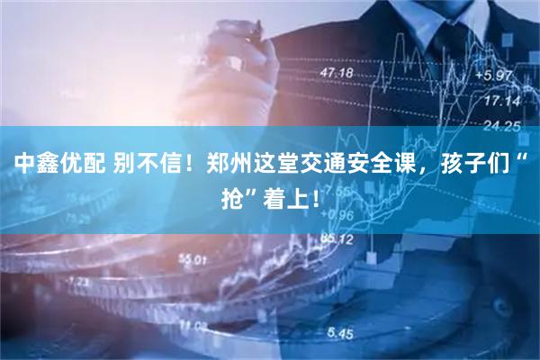 中鑫优配 别不信！郑州这堂交通安全课，孩子们“抢”着上！