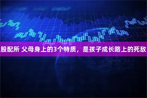 股配所 父母身上的3个特质，是孩子成长路上的死敌