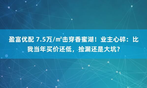 盈富优配 7.5万/㎡击穿香蜜湖！业主心碎：比我当年买价还低，捡漏还是大坑？