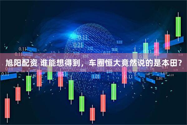 旭阳配资 谁能想得到，车圈恒大竟然说的是本田？
