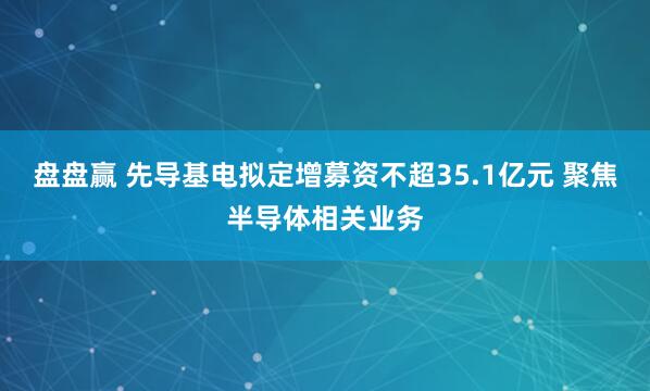 盘盘赢 先导基电拟定增募资不超35.1亿元 聚焦半导体相关业务