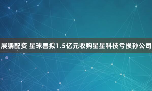 展鵬配资 星球兽拟1.5亿元收购星星科技亏损孙公司