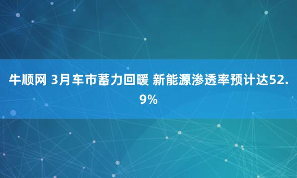牛顺网 3月车市蓄力回暖 新能源渗透率预计达52.9%