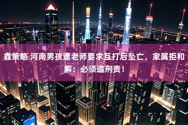 鑫策略 河南男孩遭老师要求互打后坠亡，家属拒和解：必须追刑责！