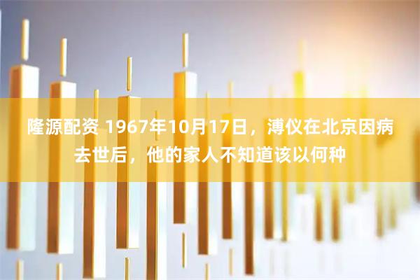 隆源配资 1967年10月17日，溥仪在北京因病去世后，他的家人不知道该以何种