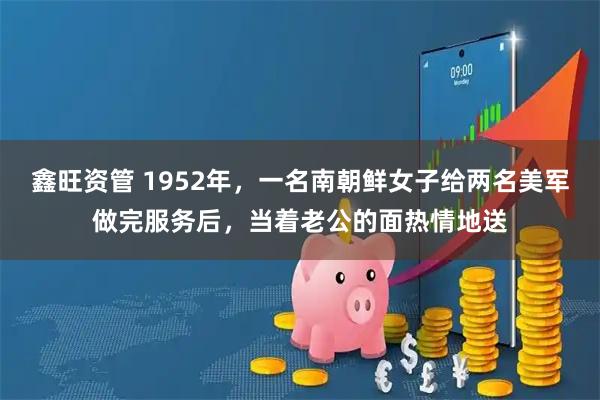 鑫旺资管 1952年,一名南朝鲜女子给两名美军做完服务后,当着老公的面热情地送