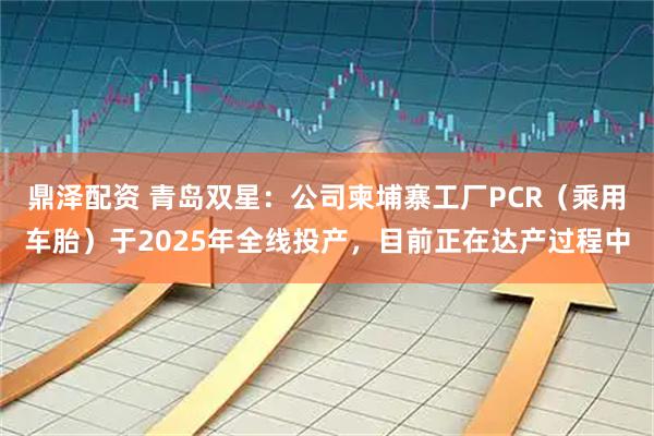 鼎泽配资 青岛双星：公司柬埔寨工厂PCR（乘用车胎）于2025年全线投产，目前正在达产过程中