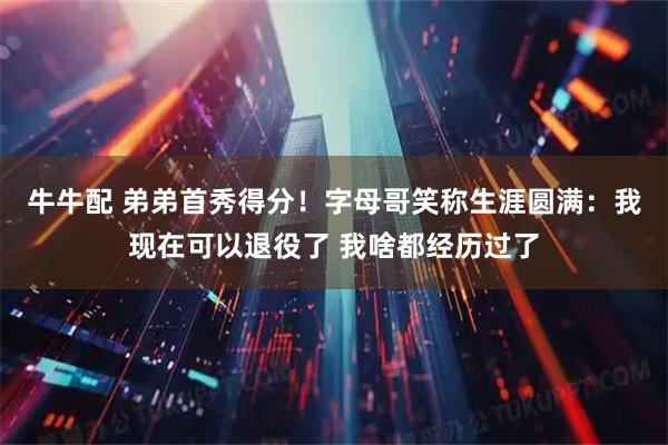 牛牛配 弟弟首秀得分！字母哥笑称生涯圆满：我现在可以退役了 我啥都经历过了