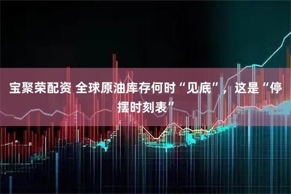 宝聚荣配资 全球原油库存何时“见底”，这是“停摆时刻表”