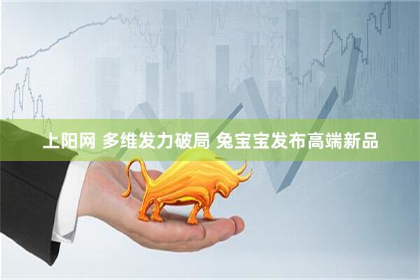 上阳网 多维发力破局 兔宝宝发布高端新品