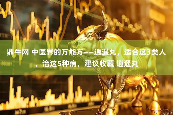 鼎牛网 中医界的万能方——逍遥丸，适合这3类人，治这5种病，建议收藏 逍遥丸