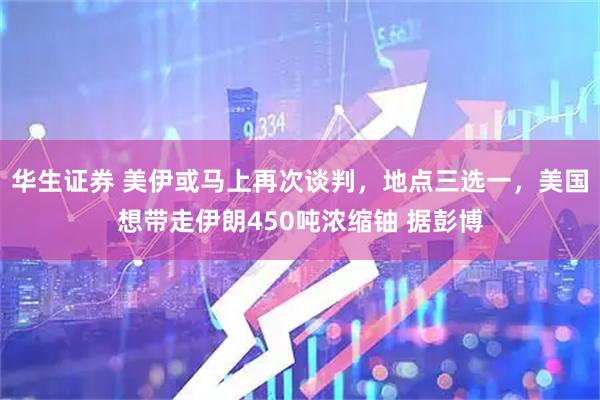 华生证券 美伊或马上再次谈判，地点三选一，美国想带走伊朗450吨浓缩铀 据彭博