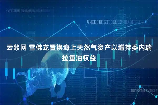 云燚网 雪佛龙置换海上天然气资产以增持委内瑞拉重油权益