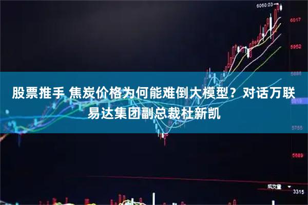 股票推手 焦炭价格为何能难倒大模型？对话万联易达集团副总裁杜新凯