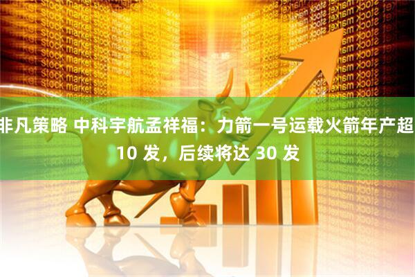 非凡策略 中科宇航孟祥福：力箭一号运载火箭年产超 10 发，后续将达 30 发