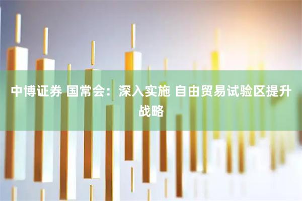 中博证券 国常会：深入实施 自由贸易试验区提升战略