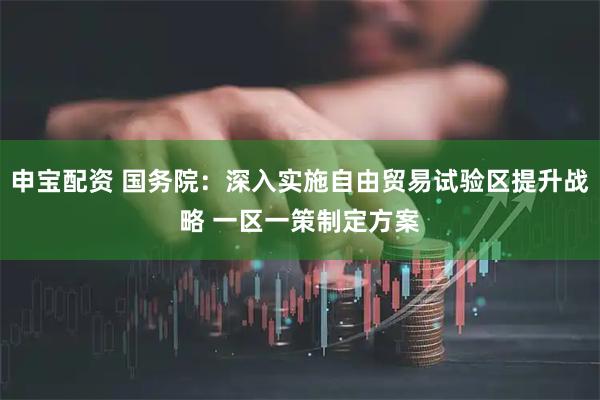 申宝配资 国务院：深入实施自由贸易试验区提升战略 一区一策制定方案