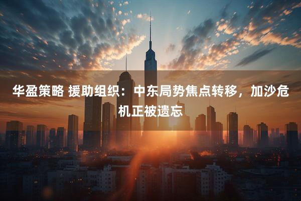 华盈策略 援助组织：中东局势焦点转移，加沙危机正被遗忘