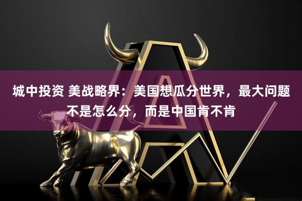 城中投资 美战略界:美国想瓜分世界,最大问题不是怎么分,而是中国肯不肯
