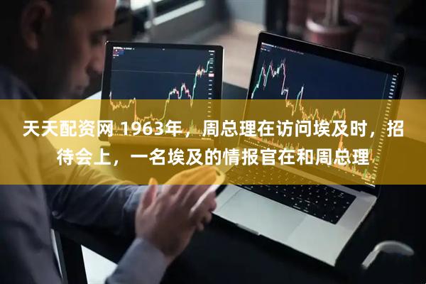 天天配资网 1963年,周总理在访问埃及时,招待会上,一名埃及的情报官在和周总理