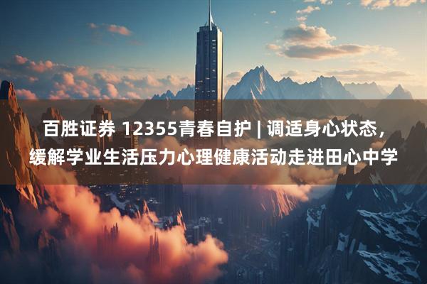 百胜证券 12355青春自护 | 调适身心状态，缓解学业生活压力心理健康活动走进田心中学