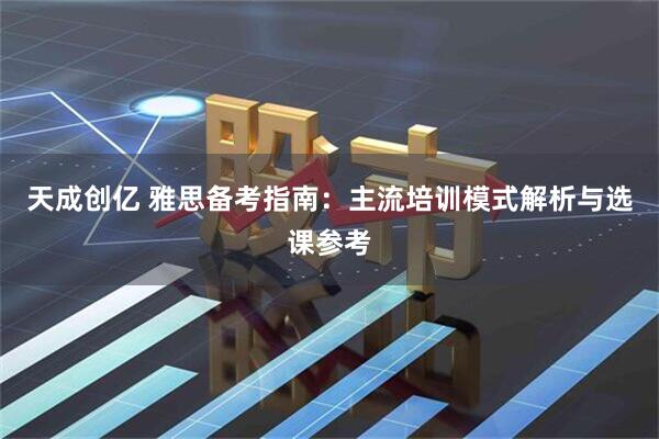 天成创亿 雅思备考指南：主流培训模式解析与选课参考