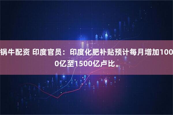 锅牛配资 印度官员：印度化肥补贴预计每月增加1000亿至1500亿卢比。
