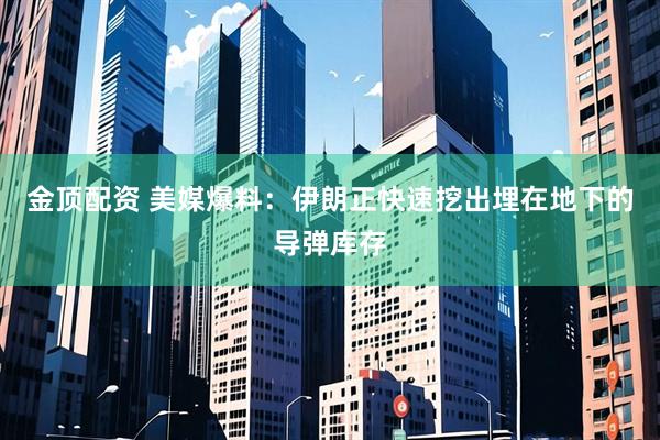 金顶配资 美媒爆料：伊朗正快速挖出埋在地下的导弹库存