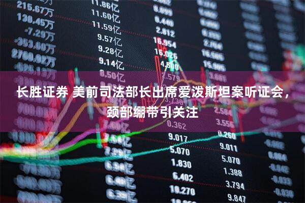 长胜证券 美前司法部长出席爱泼斯坦案听证会，颈部绷带引关注