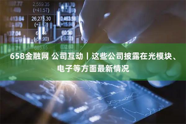 658金融网 公司互动丨这些公司披露在光模块、电子等方面最新情况
