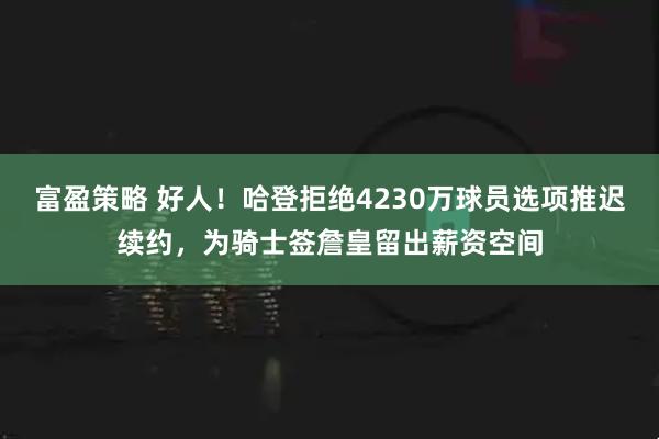 富盈策略 好人！哈登拒绝4230万球员选项推迟续约，为骑士签詹皇留出薪资空间