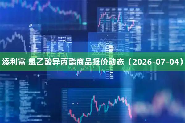 添利富 氯乙酸异丙酯商品报价动态（2026-07-04）