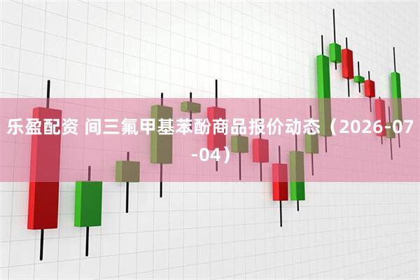 乐盈配资 间三氟甲基苯酚商品报价动态（2026-07-04）