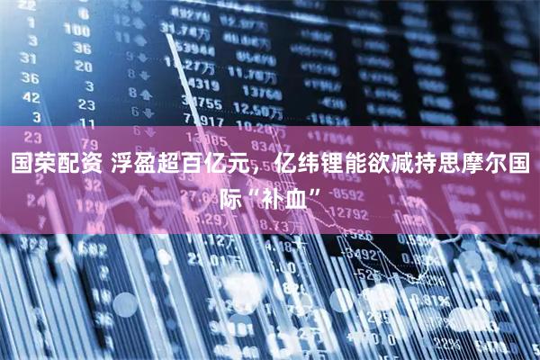国荣配资 浮盈超百亿元，亿纬锂能欲减持思摩尔国际“补血”