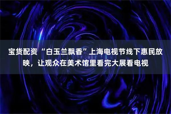 宝货配资 “白玉兰飘香”上海电视节线下惠民放映，让观众在美术馆里看完大展看电视