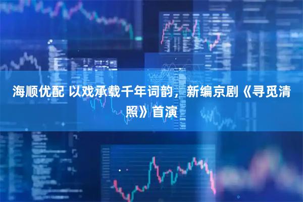 海顺优配 以戏承载千年词韵，新编京剧《寻觅清照》首演