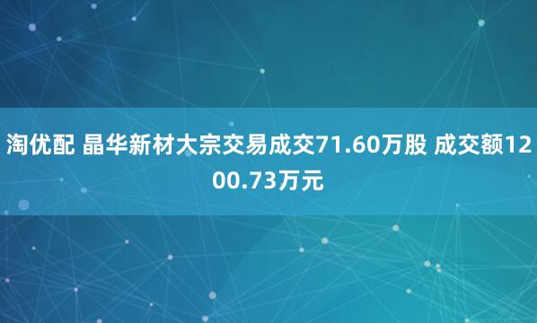 淘优配 晶华新材大宗交易成交71.60万股 成交额1200.73万元