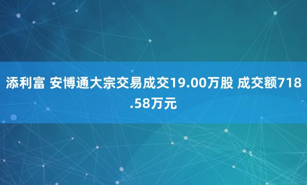 添利富 安博通大宗交易成交19.00万股 成交额718.58万元