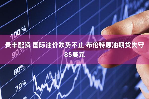 贵丰配资 国际油价跌势不止 布伦特原油期货失守85美元